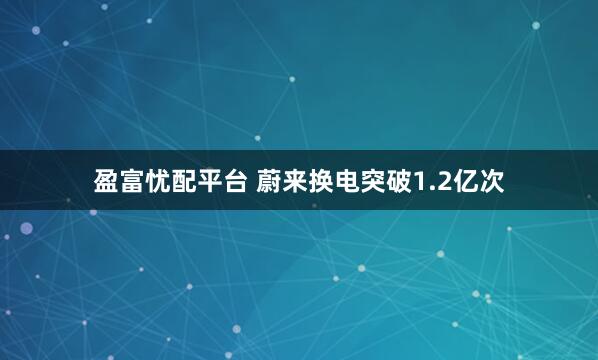 盈富忧配平台 蔚来换电突破1.2亿次
